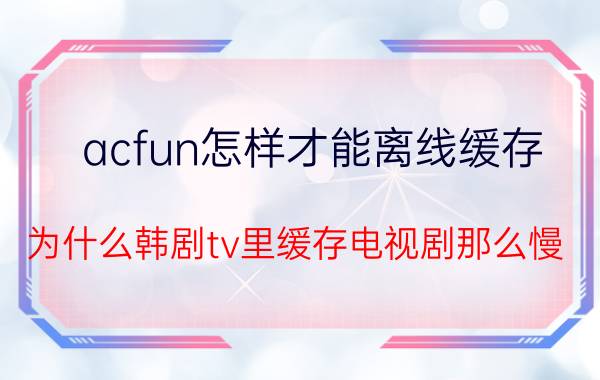 acfun怎样才能离线缓存 为什么韩剧tv里缓存电视剧那么慢？